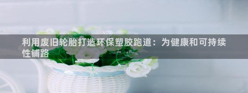 红足体育网：利用废旧轮胎打造环保塑胶跑道：为健康和可持续
性铺路