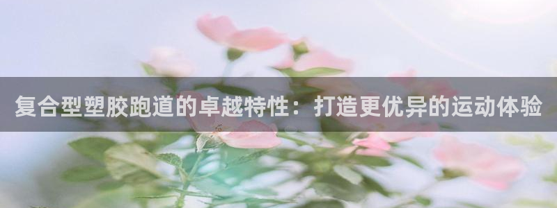 红足1世1站2站管理网：复合型塑胶跑道的卓越特性：打造更优异的运动体验